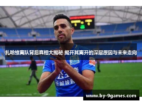 扎哈维离队背后真相大揭秘 揭开其离开的深层原因与未来走向 扎哈维离队背后真相大揭秘 揭开其离开的深层原因与未来走向