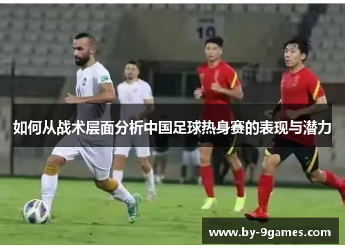 如何从战术层面分析中国足球热身赛的表现与潜力 如何从战术层面分析中国足球热身赛的表现与潜力