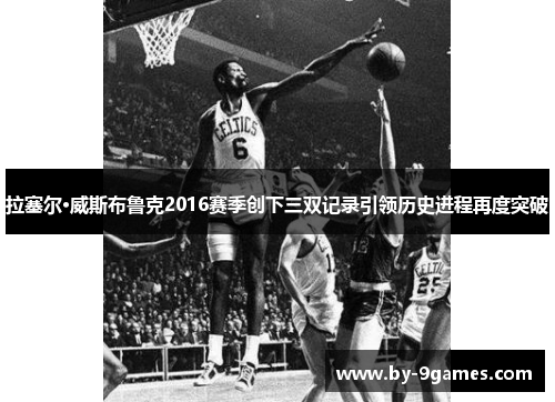 拉塞尔·威斯布鲁克2016赛季创下三双记录引领历史进程再度突破 拉塞尔·威斯布鲁克2016赛季创下三双记录引领历史进程再度突破
