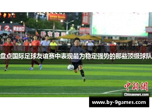 盘点国际足球友谊赛中表现最为稳定强势的那些顶级球队